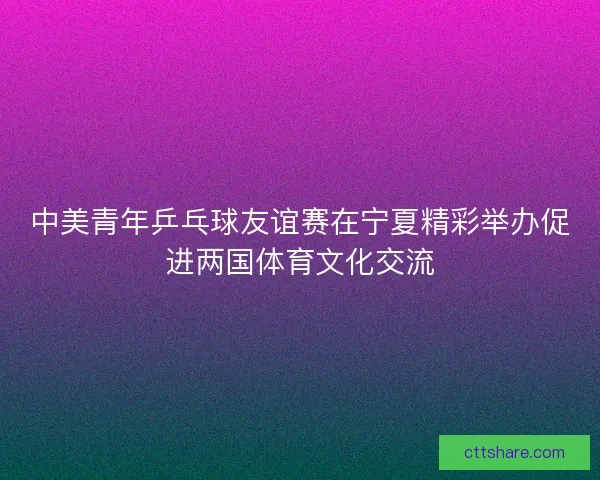 中美青年乒乓球友谊赛在宁夏精彩举办促进两国体育文化交流 中美青年乒乓球友谊赛在宁夏精彩举办促进两国体育文化交流