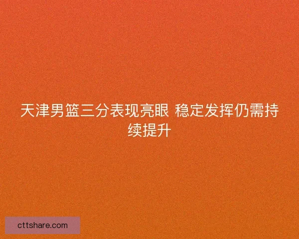 天津男篮三分表现亮眼 稳定发挥仍需持续提升