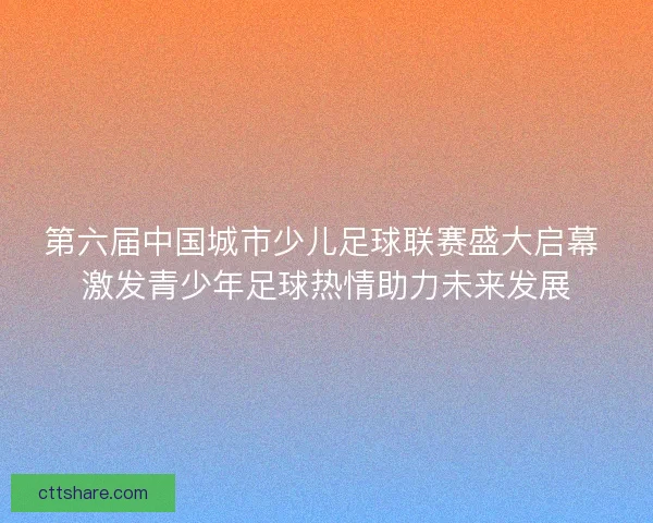 第六届中国城市少儿足球联赛盛大启幕 激发青少年足球热情助力未来发展