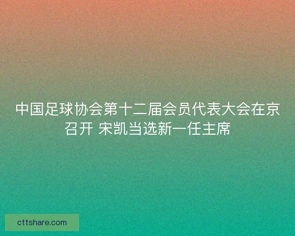 中国足球协会第十二届会员代表大会在京召开 宋凯当选新一任主席 中国足球协会第十二届会员代表大会在京召开 宋凯当选新一任主席