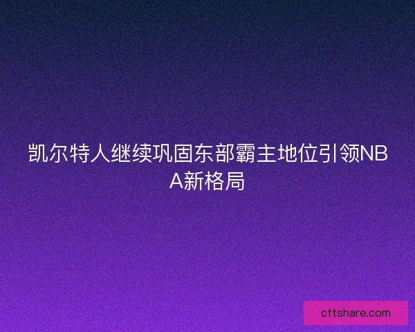 凯尔特人继续巩固东部霸主地位引领NBA新格局 凯尔特人继续巩固东部霸主地位引领NBA新格局
